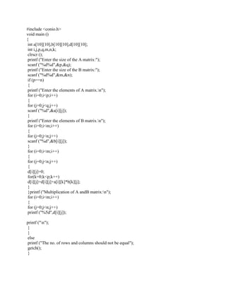 #include <conio.h>
void main ()
{
 int a[10][10],b[10][10],d[10][10];
 int i,j,p,q,m,n,k;
 clrscr ();
 printf ("Enter the size of the A matrix:");
 scanf ("%d%d",&p,&q);
 printf ("Enter the size of the B matrix:");
 scanf ("%d%d",&m,&n);
 if (p==n)
 {
 printf ("Enter the elements of A matrix.n");
 for (i=0;i<p;i++)
 {
 for (j=0;j<q;j++)
 scanf ("%d",&a[i][j]);
 }
 printf ("Enter the elements of B matrix.n");
 for (i=0;i<m;i++)
 {
 for (j=0;j<n;j++)
 scanf ("%d",&b[i][j]);
 }
 for (i=0;i<m;i++)
 {
 for (j=0;j<n;j++)
 {
 d[i][j]=0;
 for(k=0;k<p;k++)
 d[i][j]=d[i][j]+a[i][k]*b[k][j];
 }
 }printf ("Multiplication of A andB matrix:n");
 for (i=0;i<m;i++)
 {
 for (j=0;j<n;j++)
 printf ("%5d",d[i][j]);

printf ("n");
 }
 }
 else
 printf ("The no. of rows and columns should not be equal");
 getch();
 }
 