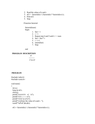 2.   Read the values of n and r
                   3.   nCr = factorial(n) / ( factorial(r) * factorial(n-r) );
                   4.   Print nCr
                   5.   Stop

                 //Function factorial

                    factorial(num)
                    begin
                              1. fact = 1
                              2. i = 1
                              3. Repeat step 4 and 5 until i < = num
                              4. fact = fact * i
                              5. i = i+1
                              6. return(fact)
                              7. Stop

                    end

 PROGRAM DESCRIPTION
                 n!
              ---------
               r! (n-r)!




PROGRAM

#include<stdio.h>
#include<conio.h>

void main()
{
  int n,r;
  long int nCr;
  clrscr();
  printf("nnnttt n! n");
  printf("ttt---------n");
  printf("tttr! (n-r)!n");
  printf("nnEnter the value of n and r : ");
  scanf("%d%d",&n,&r);

  nCr = factorial(n) / ( factorial(r) * factorial(n-r) );
 