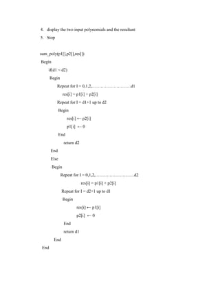 4. display the two input polynomials and the resultant
5. Stop


sum_poly(p1[],p2[],res[])
Begin
    if(d1 < d2)
       Begin
          Repeat for I = 0,1,2,………………………d1
                res[i] = p1[i] + p2[i]
          Repeat for I = d1+1 up to d2
              Begin
                    res[i] ← p2[i]
                    p1[i] ← 0
              End
                return d2
       End
       Else
        Begin
               Repeat for I = 0,1,2,………………………d2
                            res[i] = p1[i] + p2[i]
               Repeat for I = d2+1 up to d1
                Begin
                         res[i] ← p1[i]
                         p2[i] ← 0
                End
                return d1
         End
 End
 