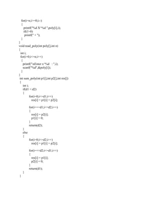 for(i=n;i>=0;i--)
    {
      printf("%d X^%d ",poly[i],i);
      if(i!=0)
       printf(" + ");
    }
}
void read_poly(int poly[],int n)
{
  int i;
  for(i=0;i<=n;i++)
   {
     printf("nEnter x^%d : ",i);
     scanf("%d",&poly[i]);
   }
}
 int sum_poly(int p1[],int p2[],int res[])
 {
     int i;
     if(d1 < d2)
     {
            for(i=0;i<=d1;i++)
              res[i] = p1[i] + p2[i];

            for(i=++d1;i<=d2;i++)
            {
              res[i] = p2[i];
              p1[i] = 0;
            }
            return(d2);
     }
     else
     {
            for(i=0;i<=d2;i++)
              res[i] = p1[i] + p2[i];

            for(i=++d2;i<=d1;i++)
            {
              res[i] = p1[i];
              p2[i] = 0;
            }
            return(d1);
     }
}
 
