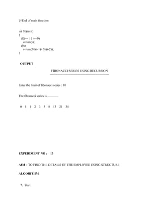 }//End of main function


int fib(int i)
{
  if(i==1 || i==0)
     return(i);
  else
     return(fib(i-1)+fib(i-2));
}


 OUTPUT

                                 FIBONACCI SERIES USING RECURSION
                                ---------------------------------------------------------


Enter the limit of fibonacci series : 10


The fibonacci series is ..............


 0   1    1   2    3   5    8     13     21    34




EXPERIMENT NO :                 13


AIM : TO FIND THE DETAILS OF THE EMPLOYEE USING STRUCTURE

ALGORITHM


 7. Start
 