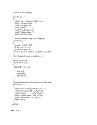 //Details of the employee

    for(i=0;i<n;i++)
    {
       printf("nn<< Employee %d >>n",i+1);
       printf("nEmployee Id : ");
       scanf("%d",&e[i].id);
       printf("nName          : ");
       scanf("%s",&e[i].name);
       printf("nBasic salary : ");
       scanf("%ld",&e[i].bs);
    }
    //Calculates the net salary of the employee
    for(i=0;i<n;i++)
    {
      e[i].s.da = e[i].bs * 0.15;
      e[i].s.ta = e[i].bs * 0.5;
      e[i].s.hra= e[i].bs * 0.1;
      e[i].ns = e[i].bs + e[i].s.da + e[i].s.ta + e[i].s.hra ;
    }
    //Sort the details based on employee id

     for(i=0;i<n-1;i++)
     for(j=0;j<n-1-i;j++)
     {
       if(e[j].id > e[j+1].id)
       {
           tmp=e[j];
           e[j]=e[j+1];
           e[j+1]=tmp;
       }
     }
     //Outputs the employee details along with the salary
     for(i=0;i<n;i++)
     {
        printf("nn<< Employee %d >>n",i+1);
        printf("nEmployee Id : %d",e[i].id);
        printf("nName         : %s",e[i].name);
        printf("nBasic salary : %ld",e[i].bs);
        printf("nNet salary : %f",e[i].ns);
        printf("nn");
     }
    getch();
}

OUTPUT
 