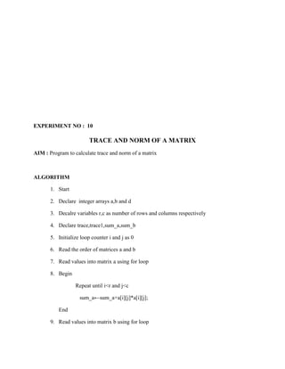 EXPERIMENT NO : 10

                         TRACE AND NORM OF A MATRIX
AIM : Program to calculate trace and norm of a matrix



ALGORITHM

       1. Start

       2. Declare integer arrays a,b and d

       3. Decalre variables r,c as number of rows and columns respectively

       4. Declare trace,trace1,sum_a,sum_b

       5. Initialize loop counter i and j as 0

       6. Read the order of matrices a and b

       7. Read values into matrix a using for loop

       8. Begin

                  Repeat until i<r and j<c

                    sum_a←sum_a+a[i][j]*a[i][j];

          End

       9. Read values into matrix b using for loop
 