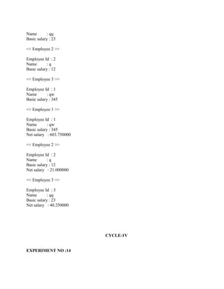 Name        : qq
Basic salary : 23

<< Employee 2 >>

Employee Id : 2
Name        :q
Basic salary : 12

<< Employee 3 >>

Employee Id : 1
Name        : qw
Basic salary : 345

<< Employee 1 >>

Employee Id : 1
Name        : qw
Basic salary : 345
Net salary : 603.750000

<< Employee 2 >>

Employee Id : 2
Name        :q
Basic salary : 12
Net salary : 21.000000

<< Employee 3 >>

Employee Id : 3
Name        : qq
Basic salary : 23
Net salary : 40.250000




                          CYCLE-1V


EXPERIMENT NO :14
 