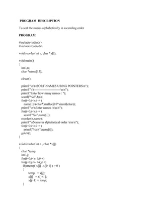 PROGRAM DESCRIPTION

To sort the names alphabetically in ascending order

PROGRAM

#include<stdio.h>
#include<conio.h>

void reorder(int n, char *x[]);

void main()
{
  int i,n;
  char *name[15];

    clrscr();

    printf("nttSORT NAMES USING POINTERSn");
    printf("tt-------------------------nn");
    printf("Enter how many names : ");
    scanf("%d",&n);
    for(i=0;i<n;i++)
      name[i]=(char*)malloc(10*sizeof(char));
    printf("nnEnter names nnn");
    for(i=0;i<n;i++)
      scanf("%s",name[i]);
    reorder(n,name);
    printf("nName in alphabetical order nnn");
    for(i=0;i<n;i++)
      printf("%sn",name[i]);
    getch();
}

void reorder(int n , char *x[])
{
  char *temp;
  int i,j;
  for(i=0;i<n-1;i++)
  for(j=0;j<n-1-i;j++)
   if(strcmp( x[j] , x[j+1] ) > 0 )
   {
         temp = x[j];
         x[j] = x[j+1];
         x[j+1] = temp;
   }
 