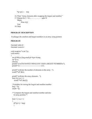 *(p+ps) ← tmp

    16. Print “Array elements after swapping the largest and smallest ”
    17. Repeat for I = 0,1,……………….upto N
        Begin
             Print A[i]
        End
    18. Stop


PROGRAM DESCRIPTION

Exchanges the smallest and largest numbers in an array using pointers

PROGRAM

#include<stdio.h>
#include<conio.h>

void swap(int *x,int *y);
void main()
{
  int a[100],n,i,larg,small,pl=0,ps=0,tmp;
  int *p=a;
  clrscr();
  printf("nttEXCHANGE SMALLEST AND LARGEST NUMBERn");
  printf("tt------------------------------------n");

 printf("nnEnter the number of elements in the array : ");
 scanf("%d",&n);

 printf("nnEnter the array elements : ");
 for(i=0;i<n;i++)
    scanf("%d",&a[i]);

 //Variables for storing the largest and smallest number
 larg = *p;
 small= *p;

 /* Computes the largest and smallest number and also
   its array position */

 for(i=1;i<n;i++)
 {
   if(*(p+i) > larg)
   {
 