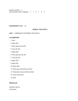 Smallest number = 1
Array elements after swapping : 7           3   9   1   4   8




EXPERIMENT NO :             17

                                            MERGE TWO FILES

AIM : A PROGRAM TO MERGE TWO FILES

ALGORITHM
  1. Start
  2. Open file1
  3. Write data into the file
  4. Close the file
  5. Open file2
  6. Write data into the file
  7. Close the file
  8. Open file3
  9. Open file1
  10. Open file2
  11. Write data of first file into file3
  12. Write data of second file into file3
  13. Close all the files
  14. Stop


PROGRAM

#include<stdio.h>
void main()
 