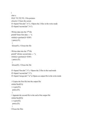 {
 char s;
 FILE *f1,*f2,*f3; //File pointers
 clrscr();// Clears the screen
 f1=fopen(“first.dat”,”w”); //Opens the 2 files in the write mode
 f2=fopen(“second.dat”,”w”);


//Writes data into the 1st file
 printf(“Enter first data --- “);
 while((s=getchar())!=EOF)
{ putc(s,f1);
 }
 fclose(f1); //Closes the file


//Writes data into the 1st file
 printf(“nEnter second data --- “);
 while((s=getchar())!=EOF)
 { putc(s,f2);
  }
 fclose(f2); //Closes the file


f1=fopen(“first.dat”,”r”); //Opens the 2 files in the read mode
f2=fopen(“second.dat”,”r”);
f3=fopen(“merge.dat”,”w”);//Opens an output file in the write mode


// Copies the first file into the output file
while(!feof(f1))
{ s=getc(f1);
   putc(s,f3);
  }
// Appends the second file to the end of the output file
 while(!feof(f2))
 { s=getc(f2);
   putc(s,f3);
  }
//Closes the files
 