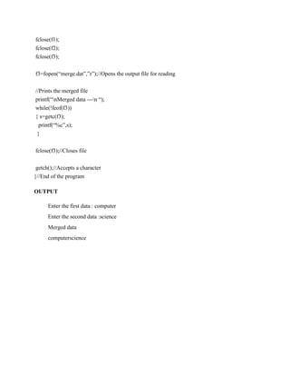 fclose(f1);
fclose(f2);
fclose(f3);


f3=fopen(“merge.dat”,”r”);//Opens the output file for reading


//Prints the merged file
printf(“nMerged data ---n “);
while(!feof(f3))
{ s=getc(f3);
  printf(“%c”,s);
 }


fclose(f3);//Closes file


 getch();//Accepts a character
}//End of the program

OUTPUT

      Enter the first data : computer
      Enter the second data :science
      Merged data
      computerscience
 