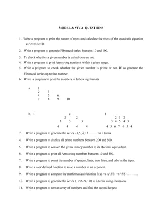 MODEL & VIVA QUESTIONS


1. Write a program to print the nature of roots and calculate the roots of the quadratic equation
      ax^2+bx+c=0.

2. Write a program to generate Fibonacci series between 10 and 100.

3. To check whether a given number is palindrome or not.
4. Write a program to print Armstrong numbers within a given range.
5. Write a program to check whether the given number is prime or not. If so generate the
     Fibonacci series up to that number.
6. Write a program to print the numbers in following formats

        a.      1
                2      3
                4      5       6
                7      8       9           10



        b. 1                                   c.                   1
                                       2            2                       2 3 2
                                   3           3        3                 3 4 5 4 3
                               4           4        4       4           4 5 6 7 6 5 4

7.    Write a program to generate the series –1,5,-9,13……….to n terms.

4.    Write a program to display all prime numbers between 200 and 500.

5.    Write a program to convert the given Binary number to its Decimal equivalent.

6.    Write a program to print all Armstrong numbers between 10 and 400.

7.    Write a program to count the number of spaces, lines, new lines, and tabs in the input.

8.    Write a user defined function to raise a number to an exponent.

9.    Write a program to compute the mathematical function f (x) =x-x^3/3! +x^5/5! -………

10. Write a program to generate the series 1, 2,6,24,120 to n terms using recursion.

11. Write a program to sort an array of numbers and find the second largest.
 