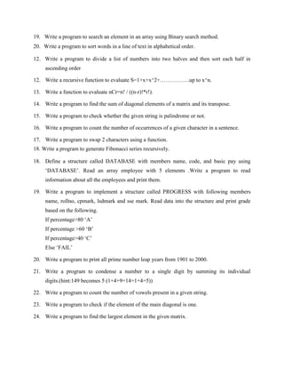 19. Write a program to search an element in an array using Binary search method.
20. Write a program to sort words in a line of text in alphabetical order.

12. Write a program to divide a list of numbers into two halves and then sort each half in
     ascending order

12. Write a recursive function to evaluate S=1+x+x^2+…………….up to x^n.

13. Write a function to evaluate nCr=n! / ((n-r)!*r!).

14. Write a program to find the sum of diagonal elements of a matrix and its transpose.

15. Write a program to check whether the given string is palindrome or not.

16. Write a program to count the number of occurrences of a given character in a sentence.

17. Write a program to swap 2 characters using a function.
18. Write a program to generate Fibonacci series recursively.

18. Define a structure called DATABASE with members name, code, and basic pay using
     „DATABASE‟. Read an array employee with 5 elements .Write a program to read
     information about all the employees and print them.

19. Write a program to implement a structure called PROGRESS with following members
     name, rollno, cpmark, lsdmark and sse mark. Read data into the structure and print grade
     based on the following.
     If percentage>80 „A‟
     If percentage >60 „B‟
     If percentage>40 „C‟
     Else „FAIL‟

20. Write a program to print all prime number leap years from 1901 to 2000.

21. Write a program to condense a number to a single digit by summing its individual
     digits.(hint:149 becomes 5 (1+4+9=14=1+4=5))

22. Write a program to count the number of vowels present in a given string.

23. Write a program to check if the element of the main diagonal is one.

24. Write a program to find the largest element in the given matrix.
 