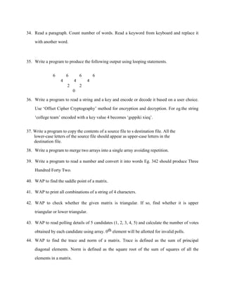 34. Read a paragraph. Count number of words. Read a keyword from keyboard and replace it

    with another word.



35. Write a program to produce the following output using looping statements.


               6        6       6       6
                    4       4       4
                        2       2
                            0

36. Write a program to read a string and a key and encode or decode it based on a user choice.

    Use „Offset Cipher Cryptography‟ method for encryption and decryption. For eg.the string

    „college team‟ encoded with a key value 4 becomes „gsppiki xieq‟.


37. Write a program to copy the contents of a source file to s destination file. All the
    lower-case letters of the source file should appear as upper-case letters in the
    destination file.

38. Write a program to merge two arrays into a single array avoiding repetition.

39. Write a program to read a number and convert it into words Eg. 342 should produce Three

    Hundred Forty Two.

40. WAP to find the saddle point of a matrix.

41. WAP to print all combinations of a string of 4 characters.

42. WAP to check whether the given matrix is triangular. If so, find whether it is upper

    triangular or lower triangular.

43. WAP to read polling details of 5 candidates (1, 2, 3, 4, 5) and calculate the number of votes

    obtained by each candidate using array. 0th element will be allotted for invalid polls.

44. WAP to find the trace and norm of a matrix. Trace is defined as the sum of principal

    diagonal elements. Norm is defined as the square root of the sum of squares of all the
    elements in a matrix.
 