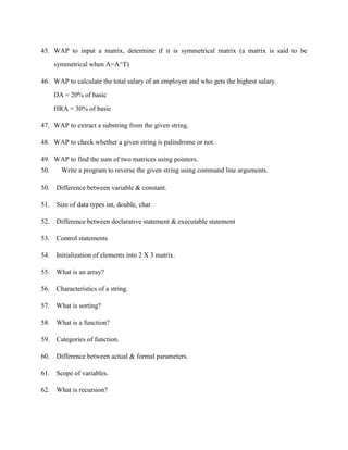 45. WAP to input a matrix, determine if it is symmetrical matrix (a matrix is said to be

      symmetrical when A=A^T)

46. WAP to calculate the total salary of an employee and who gets the highest salary.

      DA = 20% of basic

      HRA = 30% of basic

47. WAP to extract a substring from the given string.

48. WAP to check whether a given string is palindrome or not.

49. WAP to find the sum of two matrices using pointers.
50.     Write a program to reverse the given string using command line arguments.

50.   Difference between variable & constant.

51. Size of data types int, double, char.

52. Difference between declarative statement & executable statement

53. Control statements

54. Initialization of elements into 2 X 3 matrix.

55. What is an array?

56. Characteristics of a string.

57. What is sorting?

58. What is a function?

59. Categories of function.

60. Difference between actual & formal parameters.

61. Scope of variables.

62. What is recursion?
 