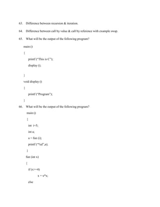 63. Difference between recursion & iteration.

64. Difference between call by value & call by reference with example swap.

65. What will be the output of the following program?

      main ()

      {

              printf (“This is C”);

              display ();


      }

      void display ()

      {

              printf (“Program”);

      }

66.       What will be the output of the following program?

          main ()

          {

              int i=5;

              int a;

              a = fun (i);
              printf (“%d”,a);

          }

          fun (int x)

          {

              if (x>=4)

                       x = x*x;
              else
 