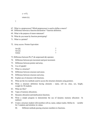 x =x*2;

                return (x);

      }



67. What is a preprocessor? Which preprocessor is used to define a macro?
68. Difference between a function declaration * function definition.
69. What is the purpose of return statement?
70. What do you mean by function prototyping?
71. What is a pointer?

72. Array access Pointer Equivalent

      Arr [0]                                              ?
      Arr [2]                                              ?
      Arr[n]                                               ?

73. Difference between Ptr (*) & ampersand (&) operator.
74.   Difference between pre-increment and post increment.
75.   Difference between pointer and array.
76.   Use of typedef.
77.   What is a structure?
78.   Difference between structure and union.
79.   Difference between structure and array.
80.   Explain use of structure with functions.
81.   What are the two methods used to access the structure elements using pointers.
82.   Write a structure definition having elements : name, roll no, class, sex, height,
      weight for 50 students.
83.   What are files?
84.   Types of memory allocations.
85.   Dynamic allocation and deallocation functions.
86.   Write a simple program to demonstrate the use of dynamic memory allocation              fn
      malloc()
87.   Create a structure student with members roll no, name, subject marks. Define its   variable
      for 5 students and initialize its values.
      88.       Different methods passing structure members to functions.
 