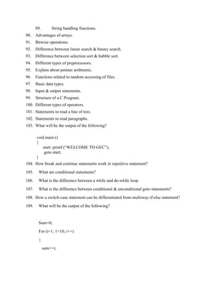 89.       String handling functions.
90.    Advantages of arrays.
91.    Bitwise operations.
92.    Difference between linear search & binary search.
93.    Difference between selection sort & bubble sort.
94.    Different types of preprocessors.
95.    Explain about pointer arithmetic.
96.    Functions related to random accessing of files.
97.    Basic data types.
98.    Input & output statements.
99.    Structure of a C Program.
100. Different types of operators.
101. Statements to read a line of text.
102. Statements to read paragraphs.
103. What will be the output of the following?

       void main ()
       {
          start: printf (“WELCOME TO GEC”);
           goto start;
       }
104. How break and continue statements work in repetitive statement?
105.    What are conditional statements?
106.    What is the difference between a while and do-while loop.
107.    What is the difference between conditional & unconditional goto statements?
108. How a switch-case statement can be differentiated from multiway-if-else statement?
109.    What will be the output of the following?


        Sum=0;
        For (i=1; 1<10; i++)
        {
             sum+=i;
 