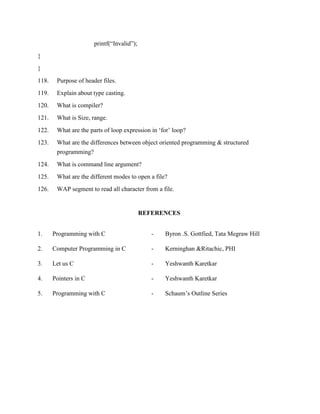 printf(“Invalid”);
}
}
118.    Purpose of header files.
119.    Explain about type casting.
120.    What is compiler?
121.    What is Size, range.
122.    What are the parts of loop expression in „for‟ loop?
123.    What are the differences between object oriented programming & structured
        programming?
124.    What is command line argument?
125.    What are the different modes to open a file?
126.    WAP segment to read all character from a file.


                                            REFERENCES


1.     Programming with C                      -   Byron .S. Gottfied, Tata Megraw Hill

2.     Computer Programming in C               -   Kerninghan &Ritachic, PHI

3.     Let us C                                -   Yeshwanth Karetkar

4.     Pointers in C                           -   Yeshwanth Karetkar

5.     Programming with C                      -   Schaum‟s Outline Series
 