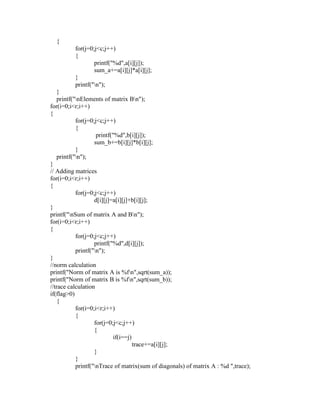 {
          for(j=0;j<c;j++)
          {
                  printf("%d",a[i][j]);
                  sum_a+=a[i][j]*a[i][j];
          }
          printf("n");
   }
   printf("nElements of matrix Bn");
for(i=0;i<r;i++)
{
           for(j=0;j<c;j++)
           {
                    printf("%d",b[i][j]);
                   sum_b+=b[i][j]*b[i][j];
           }
   printf("n");
}
// Adding matrices
for(i=0;i<r;i++)
{
           for(j=0;j<c;j++)
                   d[i][j]=a[i][j]+b[i][j];
}
printf("nSum of matrix A and Bn");
for(i=0;i<r;i++)
{
           for(j=0;j<c;j++)
                   printf("%d",d[i][j]);
           printf("n");
}
//norm calculation
printf("Norm of matrix A is %fn",sqrt(sum_a));
printf("Norm of matrix B is %fn",sqrt(sum_b));
//trace calculation
if(flag>0)
   {
           for(i=0;i<r;i++)
           {
                   for(j=0;j<c;j++)
                   {
                           if(i==j)
                                    trace+=a[i][j];
                   }
           }
           printf("nTrace of matrix(sum of diagonals) of matrix A : %d ",trace);
 