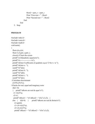 Root2 = part_r - i part_i
                     Print “First root = ” , Root1
                     Print “Second root = ” , Root2
                  End
           End
    5. Stop



PROGRAM

#include<stdio.h>
#include<conio.h>
#include<math.h>
void main()
{
   float a,b,c,d,rt;
   float r1,r2,part_r,part_i;
   clrscr();//Clears the screen
   printf("nttQuadratic equationn");
   printf("tt------------------n");
   printf("nEnter Coefficients of quadratic eq ax^2+bx+c :n ");
   printf("nEnter a : ");
   scanf("%f",&a);
   printf("nEnter b : ");
   scanf("%f",&b);
   printf("nEnter c : ");
   scanf("%f",&c);
 //Calculates discriminant
   d=b*b-(4*a*c);
//Checks for real, equal and imaginary roots
   if(d==0)
   { printf("nRoots are real & equal n");
     r1=-b/(2*a);
     r2=r1;
     printf("nRoot1 = %f nRoot2 = %fn",r1,r2); }
   else { if(d>0) {               printf("nRoots are real & distinctn");
      rt=sqrt(d);
      r1=(-b+rt)/(2*a);
      r2=(-b-rt)/(2*a);
      printf("nRoot1 = %f nRoot2 = %fn",r1,r2);
 