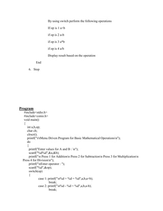 By using switch perform the following operations

                     If op is 1 a+b

                     if op is 2 a-b

                     if op is 3 a*b

                     if op is 4 a/b

                     Display result based on the operation

           End

     6. Stop




Program
  #include<stdio.h>
  #include<conio.h>
  void main()
  {
    int a,b,op;
    char ch;
    clrscr();
    printf("ttMenu Driven Program for Basic Mathematical Operationsn");
    do
    {
      printf("Enter values for A and B : n");
      scanf("%d%d",&a,&b);
      printf("n Press 1 for Additionn Press 2 for Subtractionn Press 3 for Multiplicationn
 Press 4 for Divisionn");
      printf("nEnter operator : ");
      scanf("%d",&op);
      switch(op)
      {
              case 1: printf("n%d + %d = %d",a,b,a+b);
                       break;
              case 2: printf("n%d - %d = %d",a,b,a-b);
                       break;
 