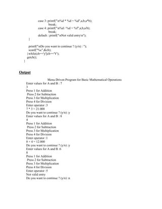 case 3: printf("n%d * %d = %d",a,b,a*b);
                       break;
              case 4: printf("n%d / %d = %f",a,b,a/b);
                       break;
              default : printf("nNot valid entryn");
       }

       printf("nDo you want to continue ? (y/n) : ");
       scanf("%c",&ch);
      }while(ch=='y'||ch=='Y');
      getch();
  }


Output
                       Menu Driven Program for Basic Mathematical Operations
      Enter values for A and B : 7
      3
      Press 1 for Addition
      Press 2 for Subtraction
      Press 3 for Multiplication
      Press 4 for Division
      Enter operator :3
      7 * 3 = 21.000
      Do you want to continue ? (y/n) :y
      Enter values for A and B : 8
      4
      Press 1 for Addition
      Press 2 for Subtraction
      Press 3 for Multiplication
      Press 4 for Division
      Enter operator :1
      8 + 4 = 12.000
      Do you want to continue ? (y/n) :y
      Enter values for A and B :6
      8
      Press 1 for Addition
      Press 2 for Subtraction
      Press 3 for Multiplication
      Press 4 for Division
      Enter operator :5
      Not valid entry
      Do you want to continue ? (y/n) :n
 