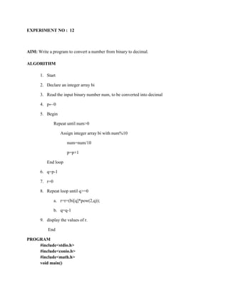 EXPERIMENT NO : 12



AIM: Write a program to convert a number from binary to decimal.

ALGORITHM

       1. Start

       2. Declare an integer array bi

       3. Read the input binary number num, to be converted into decimal

       4. p←0

       5. Begin

                Repeat until num>0

                   Assign integer array bi with num%10

                      num=num/10

                      p=p+1

          End loop

       6. q=p-1

       7. r=0

       8. Repeat loop until q>=0

                a. r=r+(bi[q]*pow(2,q));

                b. q=q-1

       9. display the values of r.

           End

PROGRAM
    #include<stdio.h>
    #include<conio.h>
    #include<math.h>
    void main()
 