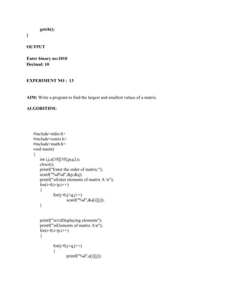 getch();
}

OUTPUT

Enter binary no:1010
Decimal: 10


EXPERIMENT NO : 13


AIM: Write a program to find the largest and smallest values of a matrix.

ALGORITHM:




    #include<stdio.h>
    #include<conio.h>
    #include<math.h>
    void main()
    {
       int i,j,a[10][10],p,q,l,s;
       clrscr();
       printf("Enter the order of matrix:");
       scanf("%d%d",&p,&q);
       printf("nEnter elements of matrix A n");
       for(i=0;i<p;i++)
       {
                 for(j=0;j<q;j++)
                         scanf("%d",&a[i][j]);
       }


       printf("nttDisplaying elements");
       printf("nElements of matrix An");
       for(i=0;i<p;i++)
       {

               for(j=0;j<q;j++)
               {
                       printf("%d",a[i][j]);
 