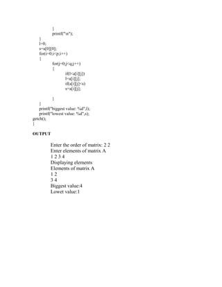 }
           printf("n");
   }
   l=0;
   s=a[0][0];
   for(i=0;i<p;i++)
   {
           for(j=0;j<q;j++)
           {
                   if(l<a[i][j])
                   l=a[i][j];
                   if(a[i][j]<s)
                   s=a[i][j];

            }
    }
    printf("biggest value: %d",l);
    printf("lowest value: %d",s);
getch();
}

OUTPUT

          Enter the order of matrix: 2 2
          Enter elements of matrix A
          1234
          Displaying elements
          Elements of matrix A
          12
          34
          Biggest value:4
          Lowet value:1
 
