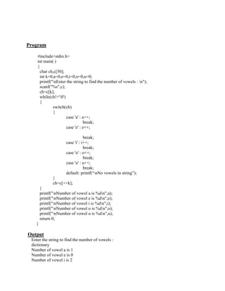 Program

    #include<stdio.h>
    int main( )
    {
      char ch,c[50];
      int k=0,a=0,e=0,i=0,o=0,u=0;
      printf("nEnter the string to find the number of vowels : n");
      scanf("%s",c);
      ch=c[k];
      while(ch!='0')
      {
              switch(ch)
              {
                      case 'a' : a++;
                                 break;
                      case 'e' : e++;

                                 break;
                     case 'i' : i++;
                                 break;
                     case 'o' : o++;
                                 break;
                     case 'u' : u++;
                                 break;
                     default: printf(“nNo vowels in string”);
              }
              ch=c[++k];
       }
       printf("nNumber of vowel a is %dn",a);
       printf("nNumber of vowel e is %dn",e);
       printf("nNumber of vowel i is %dn",i);
       printf("nNumber of vowel o is %dn",o);
       printf("nNumber of vowel u is %dn",u);
       return 0;
   }

Output
 Enter the string to find the number of vowels :
 dictionary
 Number of vowel a is 1
 Number of vowel e is 0
 Number of vowel i is 2
 