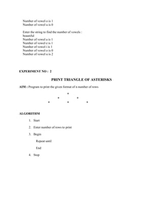 Number of vowel o is 1
  Number of vowel u is 0

  Enter the string to find the number of vowels :
  beautiful
  Number of vowel a is 1
  Number of vowel e is 1
  Number of vowel i is 1
  Number of vowel o is 0
  Number of vowel u is 2




EXPERIMENT NO : 2

                         PRINT TRIANGLE OF ASTERISKS
AIM : Program to print the given format of n number of rows

                                     *
                             *              *
                     *               *              *

ALGORITHM

       1. Start

       2. Enter number of rows to print

       3. Begin

            Repeat until

            End

       4. Stop
 