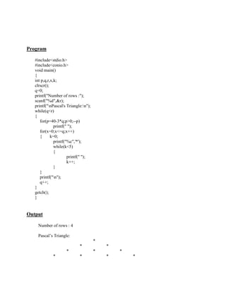 Program

   #include<stdio.h>
   #include<conio.h>
   void main()
   {
   int p,q,r,x,k;
   clrscr();
   q=0;
   printf("Number of rows :");
   scanf("%d",&r);
   printf("nPascal's Triangle:n");
   while(q<r)
   {
      for(p=40-3*q;p>0;--p)
               printf(" ");
      for(x=0;x<=q;x++)
      {      k=0;
               printf("%c",'*');
               while(k<5)
               {
                       printf(" ");
                       k++;
               }
      }
      printf("n");
      q++;
   }
   getch();
   }


Output

    Number of rows : 4

    Pascal‟s Triangle:
                                       *
                             *             *
                     *                 *       *
             *               *             *       *
 
