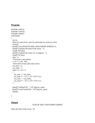 Program
#include<stdio.h>
#include<conio.h>
#include<math.h>
void main()
{
  int i,n;
  float sin_sum=0,cos_sum=0,x,term,tmp,sin_term,cos_term;
  clrscr();
  printf("nnttSUM OF SINE AND COSINE SERIESn");
  printf("nnEnter the limit of the series : ");
  scanf("%d",&n);
  printf("nnEnter the value of x in degrees : ");
  scanf("%f",&x);
  tmp = x;
  //Converts x into radians
  x= (x * 3.14) / 180;
  //First term of sine and cosine series
  sin_term = x;
  cos_term = 1;
  for(i=1;i<=n;i++)
  {
    sin_sum += sin_term;
    sin_term *= - x*x / ( 2*i * (2*i+1) );
    cos_sum += cos_term;
    cos_term *= - x*x / ( 2*i * (2*i-1) );
  }

    printf("nnSine(%f) = %f",tmp,sin_sum);
    printf("nnnCosine(%f) = %f",tmp,cos_sum);
    getch();

}


Output
                              SUM OF SINE AND COSINE SERIES

Enter the limit of the series : 30
 