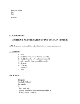Enter two strings
  Hai
  Helo

  HaiHelo




EXPERIMENT NO : 7

    ADDITION & MULTIPLICATION OF TWO COMPLEX NUMBERS


AIM : Program to perform addition and mulitiplication of two complex numbers.


ALGORITHM
             1. Start
             2. Read 1st complex no‟s coefficients to a and b
             3. Read 2nd complex no‟s coefficients to c and d
             4. Add a+c and b+d and form addition result.
             5. X=ac-ad;
             6. Y=bc+ad;
                Print X+iY.
             7. Stop


PROGRAM

             Program
             #include<stdio.h>
             int main()
             {
               int a,b,c,d,x,y;
               printf("nEnter the first complex number:");
               scanf("%d%d",&a,&b);
 