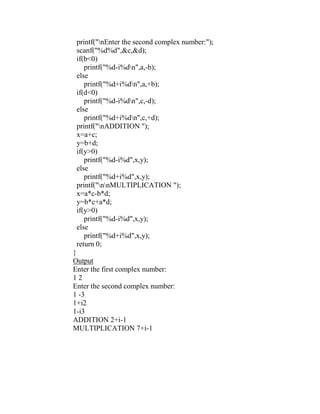 printf("nEnter the second complex number:");
 scanf("%d%d",&c,&d);
 if(b<0)
    printf("%d-i%dn",a,-b);
 else
    printf("%d+i%dn",a,+b);
 if(d<0)
    printf("%d-i%dn",c,-d);
 else
    printf("%d+i%dn",c,+d);
 printf("nADDITION ");
 x=a+c;
 y=b+d;
 if(y>0)
    printf("%d-i%d",x,y);
 else
    printf("%d+i%d",x,y);
 printf("nnMULTIPLICATION ");
 x=a*c-b*d;
 y=b*c+a*d;
 if(y>0)
    printf("%d-i%d",x,y);
 else
    printf("%d+i%d",x,y);
 return 0;
}
Output
Enter the first complex number:
12
Enter the second complex number:
1 -3
1+i2
1-i3
ADDITION 2+i-1
MULTIPLICATION 7+i-1
 