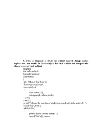 9. Write a program to print the student record. Accept name,
register nos. and marks in three subjects for each student and compute the
class average of each subject
         Program
         #include<stdio.h>
         #include<conio.h>
         void main()
         {
          int i=0,lim,p=0,c=0,m=0;
          float avg1,avg2,avg3;
          struct student
          {
                 char name[10];
                 int regno,phy,chem,maths;
          }s[10];
          clrscr();
          printf("nEnter the number of students whos details to be entered : ");
          scanf("%d",&lim);
          while(i<lim)
          {
                 printf("Enter student name : ");
                 scanf("%s",s[i].name);
 