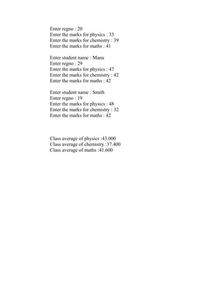 Enter regno : 20
Enter the marks for physics : 33
Enter the marks for chemistry : 39
Enter the marks for maths : 41

Enter student name : Manu
Enter regno : 29
Enter the marks for physics : 47
Enter the marks for chemistry : 42
Enter the marks for maths : 42

Enter student name : Smith
Enter regno : 19
Enter the marks for physics : 48
Enter the marks for chemistry : 32
Enter the marks for maths : 42



Class average of physics :43.000
Class average of chemistry :37.400
Class average of maths :41.600
 