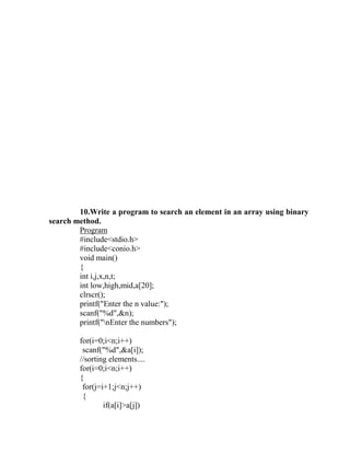 10.Write a program to search an element in an array using binary
search method.
        Program
        #include<stdio.h>
        #include<conio.h>
        void main()
        {
        int i,j,x,n,t;
        int low,high,mid,a[20];
        clrscr();
        printf("Enter the n value:");
        scanf("%d",&n);
        printf("nEnter the numbers");

        for(i=0;i<n;i++)
         scanf("%d",&a[i]);
        //sorting elements....
        for(i=0;i<n;i++)
        {
         for(j=i+1;j<n;j++)
         {
                if(a[i]>a[j])
 