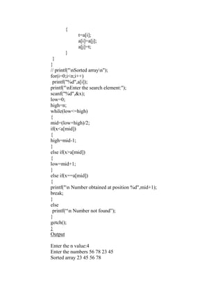 {
             t=a[i];
             a[i]=a[j];
             a[j]=t;
      }
 }
}
// printf("nSorted arrayn");
for(i=0;i<n;i++)
 printf("%d",a[i]);
printf("nEnter the search element:");
scanf("%d",&x);
low=0;
high=n;
while(low<=high)
{
mid=(low+high)/2;
if(x<a[mid])
{
high=mid-1;
}
else if(x>a[mid])
{
low=mid+1;
}
else if(x==a[mid])
{
printf("n Number obtained at position %d",mid+1);
break;
}
else
 printf(“n Number not found”);
}
getch();
}
Output

Enter the n value:4
Enter the numbers 56 78 23 45
Sorted array 23 45 56 78
 