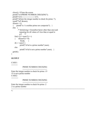 clrscr(); //Clears the screen
    printf("nttPRIME NUMBER CHECKING");
    printf("ntt---------------------n");
    printf("nEnter the integer number to check for prime :");
    scanf("%d",&num);
    if(num==1)
    {     printf("n 1 is neither prime nor composite"); }
    else {
             /* Initializing i=2(smallest factor other than one) and
                repeating for all values of i less than or equal to
                n/2     */
       for(i=2;i<=num/2;i++)
       {      if(num%i==0)
                  break;    }
       if( i > num/2 )
                 printf("n%d is a prime number",num);
       else
                 printf("n%d is not a prime number",num); }
    getch();
}

OUTPUT

CASE1:
----------
                  PRIME NUMBER CHECKING
                  ---------------------------------------
Enter the integer number to check for prime :15
15 is not a prime number
CASE2:
-----------
                  PRIME NUMBER CHECKING
                  ----------------------------------------
Enter the integer number to check for prime :2
2 is a prime number
---------------------------------------------------------------------------------------------------------------------
*/
 