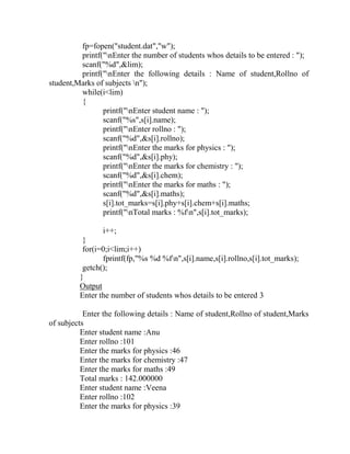 fp=fopen("student.dat","w");
         printf("nEnter the number of students whos details to be entered : ");
         scanf("%d",&lim);
         printf("nEnter the following details : Name of student,Rollno of
student,Marks of subjects n");
         while(i<lim)
         {
                printf("nEnter student name : ");
                scanf("%s",s[i].name);
                printf("nEnter rollno : ");
                scanf("%d",&s[i].rollno);
                printf("nEnter the marks for physics : ");
                scanf("%d",&s[i].phy);
                printf("nEnter the marks for chemistry : ");
                scanf("%d",&s[i].chem);
                printf("nEnter the marks for maths : ");
                scanf("%d",&s[i].maths);
                s[i].tot_marks=s[i].phy+s[i].chem+s[i].maths;
                printf("nTotal marks : %fn",s[i].tot_marks);

                i++;
          }
          for(i=0;i<lim;i++)
                fprintf(fp,"%s %d %fn",s[i].name,s[i].rollno,s[i].tot_marks);
          getch();
         }
         Output
         Enter the number of students whos details to be entered 3

           Enter the following details : Name of student,Rollno of student,Marks
of subjects
          Enter student name :Anu
          Enter rollno :101
          Enter the marks for physics :46
          Enter the marks for chemistry :47
          Enter the marks for maths :49
          Total marks : 142.000000
          Enter student name :Veena
          Enter rollno :102
          Enter the marks for physics :39
 