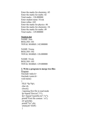 Enter the marks for chemistry :45
Enter the marks for maths :42
Total marks : 126.000000
Enter student name :Vivek
Enter rollno :103
Enter the marks for physics :46
Enter the marks for chemistry :34
Enter the marks for maths :49
Total marks : 129.000000

Student.dat
NAME :Anu
ROLLNO :101
TOTAL MARKS :142.000000

NAME :Veena
ROLLNO :102
TOTAL MARKS :126.000000

NAME :Vivek
ROLLNO :103
TOTAL MARKS :129.000000

2. Write a program to merge two files
Program
#include<stdio.h>
#include<conio.h>
void main()
{
 FILE *fp,*fp1;
 char ch;
 clrscr();
 //opening first file in read mode
 fp=fopen("first.txt","r");
 fp1=fopen("mainfile.txt","w");
 printf("First file content : n");
 ch=getc(fp);
 printf("%c",ch);
 while(ch!=EOF)
 {
 
