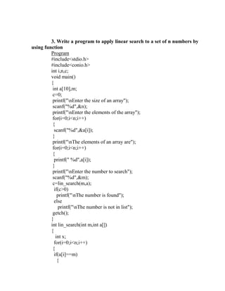3. Write a program to apply linear search to a set of n numbers by
using function
         Program
         #include<stdio.h>
         #include<conio.h>
         int i,n,c;
         void main()
         {
          int a[10],m;
          c=0;
          printf("nEnter the size of an array");
          scanf("%d",&n);
          printf("nEnter the elements of the array");
          for(i=0;i<n;i++)
          {
           scanf("%d",&a[i]);
          }
          printf("nThe elements of an array are");
          for(i=0;i<n;i++)
          {
           printf(" %d",a[i]);
          }
          printf("nEnter the number to search");
          scanf("%d",&m);
          c=lin_search(m,a);
           if(c>0)
             printf("nThe number is found");
           else
              printf("nThe number is not in list");
          getch();
         }
         int lin_search(int m,int a[])
         {
            int x;
           for(i=0;i<n;i++)
          {
           if(a[i]==m)
             {
 