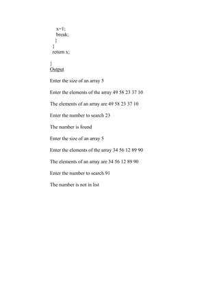 x=1;
   break;
  }
 }
 return x;

}
Output

Enter the size of an array 5

Enter the elements of the array 49 58 23 37 10

The elements of an array are 49 58 23 37 10

Enter the number to search 23

The number is found

Enter the size of an array 5

Enter the elements of the array 34 56 12 89 90

The elements of an array are 34 56 12 89 90

Enter the number to search 91

The number is not in list
 
