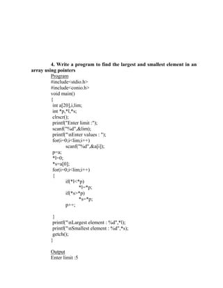 4. Write a program to find the largest and smallest element in an
array using pointers
         Program
         #include<stdio.h>
         #include<conio.h>
         void main()
         {
          int a[20],i,lim;
          int *p,*l,*s;
          clrscr();
          printf("Enter limit :");
          scanf("%d",&lim);
          printf("nEnter values : ");
          for(i=0;i<lim;i++)
                 scanf("%d",&a[i]);
          p=a;
          *l=0;
          *s=a[0];
          for(i=0;i<lim;i++)
          {
                 if(*l<*p)
                         *l=*p;
                 if(*s>*p)
                         *s=*p;
                 p++;

         }
         printf("nLargest element : %d",*l);
         printf("nSmallest element : %d",*s);
         getch();
        }

        Output
        Enter limit :5
 