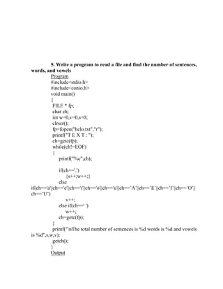5. Write a program to read a file and find the number of sentences,
words, and vowels
        Program
        #include<stdio.h>
        #include<conio.h>
        void main()
        {
         FILE * fp;
         char ch;
         int w=0,v=0,s=0;
         clrscr();
         fp=fopen("helo.txt","r");
         printf("T E X T : ");
         ch=getc(fp);
         while(ch!=EOF)
         {
             printf("%c",ch);

               if(ch=='.')
                   {s++;w++;}
               else
if(ch=='a'||ch=='e'||ch=='i'||ch=='o'||ch=='u'||ch==‟A‟||ch==‟E‟||ch==‟I‟||ch==‟O‟||
ch==‟U‟)
                   v++;
               else if(ch==' ')
                   w++;
               ch=getc(fp);
            }
            printf("nThe total number of sentences is %d words is %d and vowels
is %d",s,w,v);
            getch();
          }
          Output
 