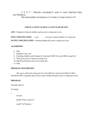 T E X T : Hai.helo everybody.U need to work hard.God bless
    you.Thankyou.
            The total number of sentences is 5 words is 12 and vowels is 19



                    CHECK A GIVEN YEAR IS A LEAP YEAR OR NOT.

AIM : Program to find out whether a given year is a leap year or not.

INPUT SPECIFICATION             : year        - An year to check whether it‟s a leap year
OUTPUT SPECIFICATION : Printing whether the year is a leap year or not.


ALGORITHM

    6. Start
    7. Reading a year, year
    8. Checking whether year%4 equal to 0 and year%100!=0 or year%400 is equal to 0
    9. Then given year is a leap year and go to 6.
    10. Otherwise the given year is not a leap year.
    11. Stop.

PROGRAM DESCRIPTION

        The year is said to be a leap year if it is divisible by 4 and not divisible by 100 or
divisible by 400. Using this idea we have check whether the given year is a leap year or not.

PROGRAM

#include<stdio.h>

int main()

{
       int year;

       printf(" Enter a yearn");

       scanf(" %d",&year);
 