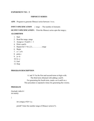 EXPERIMENT NO : 5

                          FIBNOCCI SERIES

AIM : Program to generate fibnocci series between 1 to n.

INPUT SPECIFICATION             : range - The number of elements
OUTPUT SPECIFICATION : Print the fibnocci series upto the range,c.
ALGORITHM
    1. Start
    2. Read the range, range.
    3. Assign a←0 and b ← 1
    4. Print a and b.
    5. Repeat for I =0,1,2,3,…………….range
    6. Begin
    7. c← a+b
    8. print c
    9. a←b
    10. b←c
    11. End
    12. Stop


PROGRAM DESCRIPTION

                    „a‟ and „b‟ be the first and second terms to bigin with.
                         The third term obtained with adding a and b.
                    For generating the fourth term, made a as b and b as c.
                 This procedure is repeated n times for generating the n terms.

PROGRAM

#include<stdio.h>
int main()

{

       int i,range,a=0,b=1,c;

       printf(" Enter the number range of fibnacci seriesn");
 