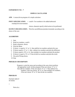EXPERIMENT NO : 7

                                     SIMPLE CALCULATOR

AIM : A menu driven program of a simple calculator

INPUT SPECIFICATION : a and b- Two numbers to be added/subtracted
   /multiply/division/modulus
                                  choice- character specify which action to be performed.
OUTPUT SPECIFICATION : Print the sum/difference/product/remainder according to the
choice of the user.


ALGORITHM

    1. Start
    2. Read two numbers, a and b.
    3. Read a character, choice.
    4. Print the Menu.
    5. If choice is equal to „A‟ or „a‟, then add the two numbers and print the sum.
    6. If choice equal to „S‟ or „s‟, then subtract two numbers and print the difference
    7. If choice equal to „M‟ or „m‟, then multiply two numbers and print the product.
    8. If choice is equal to „D‟ or „d‟ then divide two numbers and print the result.
    9. Else print Wrong choice.
    10. Stop

PROGRAM DESCRIPTION

              Program to print the menu and according to the users choice perform
               the appropriate result. In thios program if the user choose „A‟ or „a‟
              then add two numbers. If the user choose „S‟ or „s‟ then subtract two
                     numbers, if the user choose „M‟ or „m‟ then multiply two numbers,
                     if the user choose „D‟ or „d‟ then divide two numbers.

PROGRAM

#include<stdio.h>
int main()

{

       float a,b,c;
 