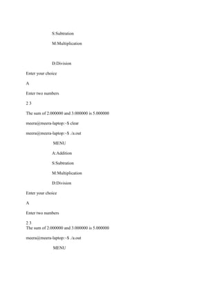 S:Subtration

              M:Multiplication



              D:Division

Enter your choice

A

Enter two numbers

23

The sum of 2.000000 and 3.000000 is 5.000000

meera@meera-laptop:~$ clear

meera@meera-laptop:~$ ./a.out

              MENU

              A:Addition

              S:Subtration

              M:Multiplication

              D:Division

Enter your choice

A

Enter two numbers

23
The sum of 2.000000 and 3.000000 is 5.000000

meera@meera-laptop:~$ ./a.out

              MENU
 