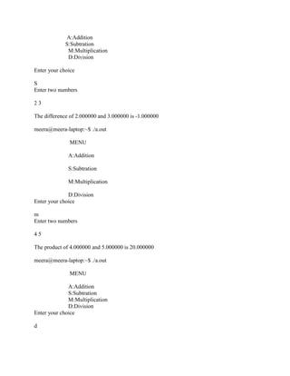 A:Addition
             S:Subtration
              M:Multiplication
              D:Division

Enter your choice

S
Enter two numbers

23

The difference of 2.000000 and 3.000000 is -1.000000

meera@meera-laptop:~$ ./a.out

              MENU

              A:Addition

              S:Subtration

              M:Multiplication

              D:Division
Enter your choice

m
Enter two numbers

45

The product of 4.000000 and 5.000000 is 20.000000

meera@meera-laptop:~$ ./a.out

              MENU

              A:Addition
              S:Subtration
              M:Multiplication
              D:Division
Enter your choice

d
 